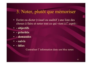 92
3. Noter, plutôt que mémoriser
•  Ecrire ou dicter (visuel ou auditif ) une liste des
choses à faire et noter tout ce qui vient à l’esprit :
•  - objectifs
•  - priorités
•  - demandes
•  - suivis
•  - idées
Centraliser l’information dans son bloc notes
 