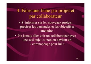 93
4. Faire une fiche par projet et
par collaborateur
•  S’informer sur les nouveaux projets,
préciser les demandes et les objectifs à
atteindre.
•  Ne jamais aller voir un collaborateur avec
une seul sujet ,si non on devient un
« chronophage pour lui »
 
