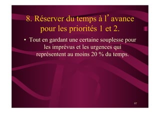 97
8. Réserver du temps à l’avance
pour les priorités 1 et 2.
•  Tout en gardant une certaine souplesse pour
les imprévus et les urgences qui
représentent au moins 20 % du temps.
 