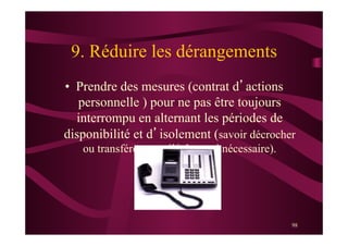 98
9. Réduire les dérangements
•  Prendre des mesures (contrat d’actions
personnelle ) pour ne pas être toujours
interrompu en alternant les périodes de
disponibilité et d’isolement (savoir décrocher
ou transférer son téléphone si nécessaire).
 