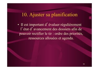 99
10. Ajuster sa planification
•  Il est important d’évaluer régulièrement
l’état d’avancement des dossiers afin de
pouvoir rectifier le tir : ordre des priorités,
ressources allouées et agenda.
 