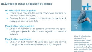 III. Étapes et outils de gestion du temps
Au début de la session (suite):
■ Entrer dans l’agenda les dates d’examens, remises de
travaux, rendez-vous, etc.
■ Pendant la session, ajouter les événements au fur et à
mesure ou corriger une date
Planification hebdomadaire:
■ Choisir un moment de la semaine (ex: dimanche après-
midi) pour planifier dans votre agenda la semaine
suivante
Planification quotidienne:
■ Choisir un bref moment la veille (ex: avant de dormir),
pour planifier la journée suivante dans votre agenda
Note: la planification
comprend non
seulement les tâches
universitaires mais
aussi celles de nature
personnelles. De plus,
votre planification doit
être réaliste.
 