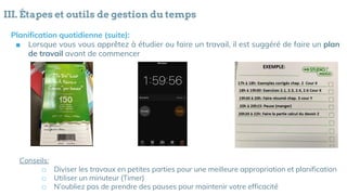 III. Étapes et outils de gestion du temps
Planification quotidienne (suite):
■ Lorsque vous vous apprêtez à étudier ou faire un travail, il est suggéré de faire un plan
de travail avant de commencer
Conseils:
□ Diviser les travaux en petites parties pour une meilleure appropriation et planification
□ Utiliser un minuteur (Timer)
□ N’oubliez pas de prendre des pauses pour maintenir votre efficacité
 