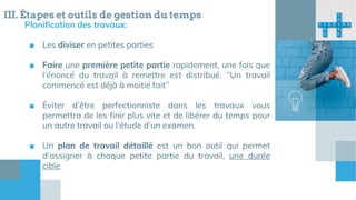 Planification des travaux:
■ Les diviser en petites parties
■ Faire une première petite partie rapidement, une fois que
l’énoncé du travail à remettre est distribué. ‘’Un travail
commencé est déjà à moitié fait’’
■ Éviter d’être perfectionniste dans les travaux vous
permettra de les finir plus vite et de libérer du temps pour
un autre travail ou l’étude d’un examen.
■ Un plan de travail détaillé est un bon outil qui permet
d’assigner à chaque petite partie du travail, une durée
cible
III. Étapes et outils de gestion du temps
 