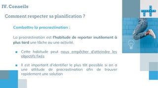 Comment respecter sa planification ?
Combattre la procrastination :
La procrastination est l'habitude de reporter inutilement à
plus tard une tâche ou une activité.
■ Cette habitude peut nous empêcher d'atteindre les
objectifs fixés
■ Il est important d'identifier le plus tôt possible si on a
une attitude de procrastination afin de trouver
rapidement une solution
IV. Conseils
 