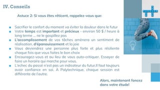 IV. Conseils
■ Sacrifier le confort du moment va éviter la douleur dans le futur
■ Votre temps est important et précieux - environ 50 $ / heure à
long terme ... ne le gaspillez pas
■ L'accomplissement de vos tâches amènera un sentiment de
réalisation, d'épanouissement et la joie
■ Vous deviendrez une personne plus forte et plus résiliente
chaque fois que vous faites le bon choix
■ Encouragez-vous et au lieu de vous auto-critiquer. Essayer de
faire un horaire qui marche pour vous.
■ L’echec du passé n’est pas un indicateur du futur.Il faut toujours
avoir confiance en soi. À Polytechnique, chaque session est
différente de l’autre.
Astuce 2: Si vous êtes réticent, rappelez-vous que:
Alors, maintenant foncez
dans votre étude!
 