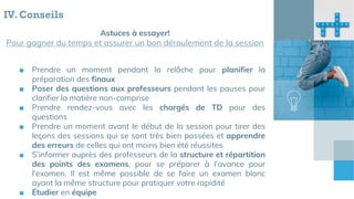 Astuces à essayer!
Pour gagner du temps et assurer un bon déroulement de la session
IV. Conseils
■ Prendre un moment pendant la relâche pour planifier la
préparation des finaux
■ Poser des questions aux professeurs pendant les pauses pour
clarifier la matière non-comprise
■ Prendre rendez-vous avec les chargés de TD pour des
questions
■ Prendre un moment avant le début de la session pour tirer des
leçons des sessions qui se sont très bien passées et apprendre
des erreurs de celles qui ont moins bien été réussites
■ S’informer auprès des professeurs de la structure et répartition
des points des examens, pour se préparer à l’avance pour
l’examen. Il est même possible de se faire un examen blanc
ayant la même structure pour pratiquer votre rapidité
■ Étudier en équipe
 