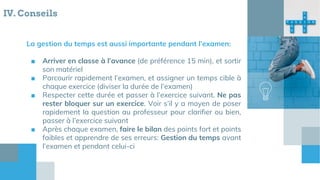 IV. Conseils
La gestion du temps est aussi importante pendant l’examen:
■ Arriver en classe à l’avance (de préférence 15 min), et sortir
son matériel
■ Parcourir rapidement l’examen, et assigner un temps cible à
chaque exercice (diviser la durée de l’examen)
■ Respecter cette durée et passer à l’exercice suivant. Ne pas
rester bloquer sur un exercice. Voir s’il y a moyen de poser
rapidement la question au professeur pour clarifier ou bien,
passer à l’exercice suivant
■ Après chaque examen, faire le bilan des points fort et points
faibles et apprendre de ses erreurs: Gestion du temps avant
l’examen et pendant celui-ci
 