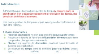 Introduction
À Polytechnique, il ne faut pas perdre de temps (y compris dans la
planification !!) et s’attaquer rapidement à l’exécution des tâches, des
devoirs et de l’étude d’examens.
Une bonne gestion du temps n’est pas synonyme d’un bel horaire, il
faut être réaliste..
4 choses importantes:
■ Planifier son horaire ne doit pas prendre beaucoup de temps
■ Respecter l’horaire et faire une réévaluation continue pour tenir
compte des changements ou retards
■ Éliminer les sources de distraction pendant qu’on travaille et
éviter la procrastination
■ Se réserver du temps dans la semaine pour soi-même: (repos,
sport, activité, etc… )
 