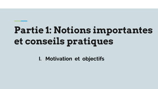 Partie 1: Notions importantes
et conseils pratiques
I. Motivation et objectifs
 