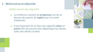 I. Motivation et objectifs
Utilité d’avoir des objectifs:
■ La meilleure manière de progresser est de se
donner des points de repère que l’on tente
d’atteindre
■ Il est important de se fixer des objectifs clairs et
précis afin de pouvoir bien départager les tâches
utiles des tâches inutiles
 