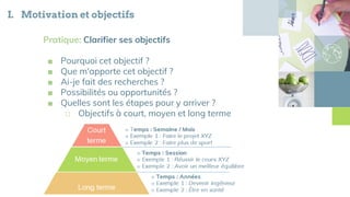 I. Motivation et objectifs
Pratique: Clarifier ses objectifs
■ Pourquoi cet objectif ?
■ Que m'apporte cet objectif ?
■ Ai-je fait des recherches ?
■ Possibilités ou opportunités ?
■ Quelles sont les étapes pour y arriver ?
□ Objectifs à court, moyen et long terme
 