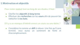 I. Motivation et objectifs
Pour rester motivé tout au long de ses études, il faut :
■ Clarifier les objectifs à long terme
■ Effectuer des recherches sur les cours afin de pouvoir les
rattacher à vos buts.
S’il y a un manque d’intérêt envers un cours ou une tâche ?
■ Considérez le comme un défi à relever. Une fois qu’il sera
terminé, vous aurez un sentiment de fierté et
d’accomplissement.
 