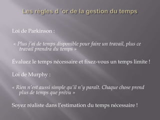 Time management=faire des choixLes règles d ’or de la gestion du tempsLoi de Parkinson :  « Plus j’ai de temps disponible pour faire un travail, plus ce travail prendra du temps » Évaluez le temps nécessaire et fixez-vous un temps limite ! Loi de Murphy : « Rien n’est aussi simple qu’il n’y paraît. Chaque chose prend plus de temps que prévu » Soyez réaliste dans l’estimation du temps nécessaire !