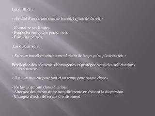 Loi d ’Illich : « Au-delà d’un certain seuil de travail, l’efficacité décroît » - Connaître ses limites.- Respecter ses cycles personnels.- Faire des pauses.  Loi de Carlson :  « Faire un travail en continu prend moins de temps qu’en plusieurs fois » Privilégiez des séquences homogènes et protégez-vous des sollicitations extérieures« Il y a un moment pour tout et un temps pour chaque chose »- Ne faites qu’une chose à la fois.- Alternez des tâches de nature différente en évitant la dispersion.- Changez d’activité en cas d’enlisement
