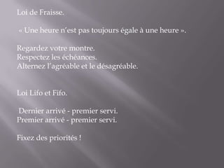 Loi de Fraisse.  « Une heure n’est pas toujours égale à une heure ». Regardez votre montre.Respectez les échéances.Alternez l’agréable et le désagréable.   Loi Lifo et Fifo.  Dernier arrivé - premier servi.Premier arrivé - premier servi. Fixez des priorités !