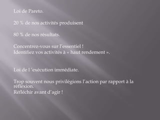 Loi de Pareto. 20 % de nos activités produisent 80 % de nos résultats. Concentrez-vous sur l’essentiel !Identifiez vos activités à « haut rendement ».  Loi de l ’exécution immédiate. Trop souvent nous privilégions l’action par rapport à la réflexion.Réfléchir avant d’agir !  