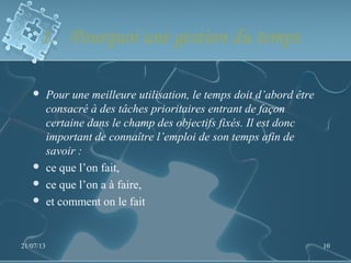 1. Pourquoi une gestion du temps
 Pour une meilleure utilisation, le temps doit d’abord être
consacré à des tâches prioritaires entrant de façon
certaine dans le champ des objectifs fixés. Il est donc
important de connaître l’emploi de son temps afin de
savoir :
 ce que l’on fait,
 ce que l’on a à faire,
 et comment on le fait
21/07/13 10
 