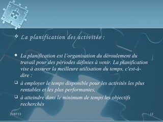  La planification des activités :
 La planification est l’organisation du déroulement du
travail pour des périodes définies à venir. La planification
vise à assurer la meilleure utilisation du temps, c'est-à-
dire :
 à employer le temps disponible pour les activités les plus
rentables et les plus performantes,
 à atteindre dans le minimum de temps les objectifs
recherchés
21/07/13 12
 