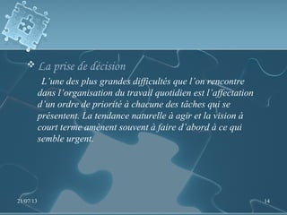  La prise de décision
L’une des plus grandes difficultés que l’on rencontre
dans l’organisation du travail quotidien est l’affectation
d’un ordre de priorité à chacune des tâches qui se
présentent. La tendance naturelle à agir et la vision à
court terme amènent souvent à faire d’abord à ce qui
semble urgent.
21/07/13 14
 
