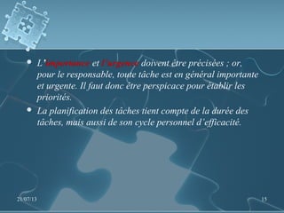  L’importance et l’urgence doivent être précisées ; or,
pour le responsable, toute tâche est en général importante
et urgente. Il faut donc être perspicace pour établir les
priorités.
 La planification des tâches tient compte de la durée des
tâches, mais aussi de son cycle personnel d’efficacité.
21/07/13 15
 