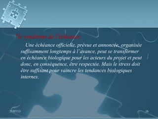 *le syndrome de l’échéance:
Une échéance officielle, prévue et annoncée, organisée
suffisamment longtemps à l’avance, peut se transformer
en échéance biologique pour les acteurs du projet et peut
donc, en conséquence, être respectée. Mais le stress doit
être suffisant pour vaincre les tendances biologiques
internes.
21/07/13 16
 