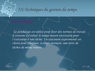 III.Techniques du gestion du temps
1-Le pendulage
Le pendulage est utilisé pour fixer des normes de travail.
il consiste à évaluer le temps moyen nécessaire pour
l’exécution d’une tâche. Un exécutant expérimenté est
choisi pour effectuer, à allure normale, une série de
tâches de même nature.
21/07/13 19
 