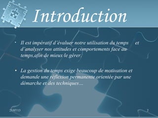 Introduction
• Il est impératif d’évaluer notre utilisation du temps et
d’analyser nos attitudes et comportements face au
temps,afin de mieux le gérer.
• La gestion du temps exige beaucoup de motivation et
demande une réflexion permanente orientée par une
démarche et des techniques…
21/07/13 2
 