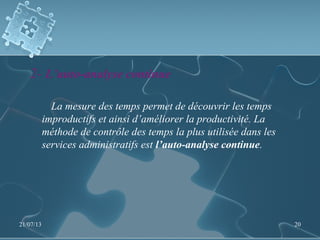 2- L’auto-analyse continue
La mesure des temps permet de découvrir les temps
improductifs et ainsi d’améliorer la productivité. La
méthode de contrôle des temps la plus utilisée dans les
services administratifs est l’auto-analyse continue.
21/07/13 20
 