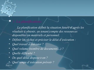 3- La planification:  
La planification définit la situation future d’après les
résultats à obtenir, en tenant compte des ressources
disponibles en matériels et personnel.
 Définir les tâches et préciser le délai d’exécution :
 Quel travail à exécuter ?
 Quel volume (nombre de documents…) ?
 Quelle difficulté ?
 De quel délai dispose-t-on ?
 Quel temps d’exécution prévoir ?
21/07/13 21
 