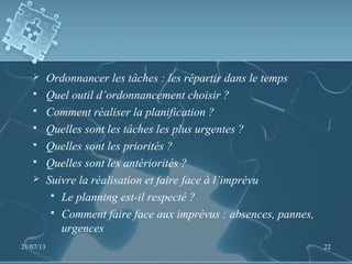  Ordonnancer les tâches : les répartir dans le temps
 Quel outil d’ordonnancement choisir ?
 Comment réaliser la planification ?
 Quelles sont les tâches les plus urgentes ?
 Quelles sont les priorités ?
 Quelles sont les antériorités ?
 Suivre la réalisation et faire face à l’imprévu
 Le planning est-il respecté ?
 Comment faire face aux imprévus : absences, pannes,
urgences
21/07/13 22
 