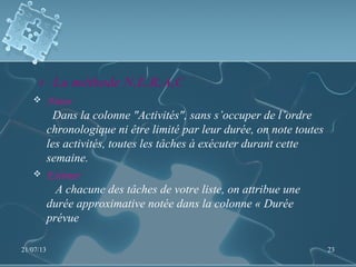 4- La méthode N.E.R.A.C 
 Noter
Dans la colonne "Activités", sans s’occuper de l’ordre
chronologique ni être limité par leur durée, on note toutes
les activités, toutes les tâches à exécuter durant cette
semaine.
 Estimer
A chacune des tâches de votre liste, on attribue une
durée approximative notée dans la colonne « Durée
prévue
21/07/13 23
 