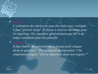  Réserver
L’estimation des durées ne peut être faite avec certitude :
il faut "prévoir large" de façon à réserver du temps pour
les imprévus. On considère généralement que 60 % du
temps seulement peut être planifié.
 Arbitrer
Il faut établir des priorités en se posant pour chaque
tâche la question : "Est-ce urgent ou important ? Ou
simplement urgent ? Est-ce important mais non urgent ?"
21/07/13 24
 