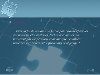 Contrôler
Puis en fin de semaine on fait le point (tâches prévues
qui n’ont pu être réalisées, tâches accomplies qui
n’avaient pas été prévues) et on analyse : comment
remédier aux écarts entre prévisions et objectifs ?
21/07/13 25
 