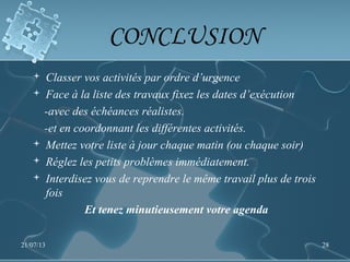 CONCLUSION
 Classer vos activités par ordre d’urgence
 Face à la liste des travaux fixez les dates d’exécution
-avec des échéances réalistes.
-et en coordonnant les différentes activités.
 Mettez votre liste à jour chaque matin (ou chaque soir)
 Réglez les petits problèmes immédiatement.
 Interdisez vous de reprendre le même travail plus de trois
fois
Et tenez minutieusement votre agenda
21/07/13 28
 
