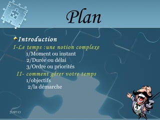 Plan
Introduction
I-Le temps :une notion complexe
1/Moment ou instant
2/Durée ou délai
3/Ordre ou priorités
II- comment gérer votre temps
1/objectifs
2/la démarche
21/07/13 3
 