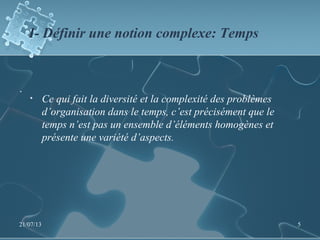 I- Définir une notion complexe: Temps
.
• Ce qui fait la diversité et la complexité des problèmes
d’organisation dans le temps, c’est précisément que le
temps n’est pas un ensemble d’éléments homogènes et
présente une variété d’aspects.
21/07/13 5
 