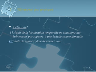 1. Moment ou instant
 Définition:
I l s’agit de la localisation temporelle ou situations des
événements par rapport à une échelle conventionnelle
Ex: date de relance ;date de rendez vous
21/07/13 6
 