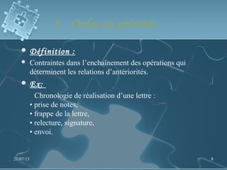 3. Ordre ou priorités
 Définition :
 Contraintes dans l’enchaînement des opérations qui
déterminent les relations d’antériorités.
 Ex:
Chronologie de réalisation d’une lettre :
• prise de notes,
• frappe de la lettre,
• relecture, signature,
• envoi.
21/07/13 8
 