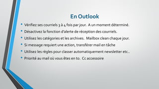 En Outlook 
•Vérifiez ses courriels 3 à 4 fois par jour. A un moment déterminé. 
•Désactivez la fonction d’alerte de réception des courriels. 
•Utilisez les catégories et les archives. Mailboxclean chaque jour. 
•Si message requiert une action, transférer mail en tâche 
•Utilisez les règles pour classer automatiquement newsletter etc.. 
•Priorité au mail où vous êtes en to. Cc accessoire  