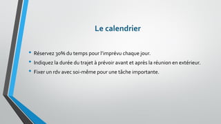 Le calendrier 
•Réservez 30% du temps pour l’imprévu chaque jour. 
•Indiquez la durée du trajet à prévoir avant et après la réunion en extérieur. 
•Fixer un rdv avec soi-même pour une tâche importante.  