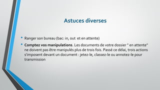 Astuces diverses 
•Ranger son bureau (bac: in, out et en attente) 
•Comptez vos manipulations. Les documents de votre dossier " en attente" ne doivent pas être manipulés plus de trois fois. Passé ce délai, trois actions s'imposent devant un document : jetez-le, classez-le ou annotez-le pour transmission  