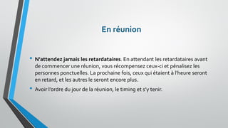 En réunion 
•N'attendez jamais les retardataires. En attendant les retardataires avant de commencer une réunion, vous récompensez ceux-ci et pénalisez les personnes ponctuelles. La prochaine fois, ceux qui étaient à l'heure seront en retard, et les autres le seront encore plus. 
•Avoir l’ordre du jour de la réunion, le timing et s’y tenir.  