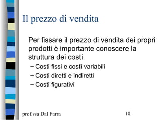 prof.ssa Dal Farra 10
Il prezzo di vendita
Per fissare il prezzo di vendita dei propri
prodotti è importante conoscere la
struttura dei costi
– Costi fissi e costi variabili
– Costi diretti e indiretti
– Costi figurativi
 