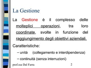 prof.ssa Dal Farra 2
La Gestione
La Gestione è il complesso delle
molteplici operazioni, tra loro
coordinate, svolte in funzione del
raggiungimento degli obiettivi aziendali.
Caratteristiche:
– unità (collegamento e interdipendenza)
– continuità (senza interruzioni)
 