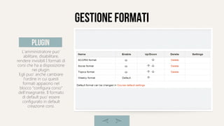 gestione formati
L'amministratore puo'
abilitare, disabilitare,
rendere invisibili I formati di
corsi che ha a disposizione
nei plugin.
Egli puo' anche cambiare
l'ordine in cui questi
formati appaiono nel
blocco “configura corso”
dell'insegnante. Il formato
di default puo' essere
configurato in default
creazione corsi.
plugin
 