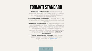 Formati standard
●
Formato settimanale - divide le sezioni di
attivita' per settimana, con data di inizio e di chiusura
ben precise, utile se si vuole che tutti gli studenti
lavorino sullo stesso materiale.
●
Formato per argomenti - divide le sezioni per
argomento, ogni sezione contiene attivita' risorse ed
etichette.
●
Formato relazionale -E' orientato intorno ad un
forum principale, che viene visualizzato nella pagina
principale del corso, un esemppio di questo formato
e' il Moodle lounge. C'e' un tasto update che
permette di modificare il forum e le attivita' e risorse
vengonoa ggiunte tramite il blocco attivita'
relazionali.
●
Plugin moodle per formati nuovi formati
possono essere inseriti in moodle tramite nuovi
plugin, scaricabili da questo link.
 