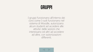 Gruppi
I gruppi funzionano all'interno dei
corsi come I ruoli funzionano nel
sistema di Moodle, autorizzano
alcuni studenti ad accedere alle
attivita' delle sezioni che
interessano ed altri ad accedere
ad altre, con autorizzazioni
differenti.
 