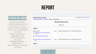 report
Il report sulle attivita'
mostra le visualizzazioni di
ogni attivita' e risorsa,
possono essere visualizzate
fino al ruolo di insegnante
non editor.
Il report sull'attivita' e'
disponibile anche
perl'home page al
percorso:
AMMINISTRAZIONE >
HOME PAGE >
IMPOSTAZIONI > REPORT
> ATTIVITA'
attivitá del corso
 