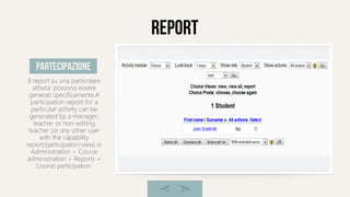 report
Il report su una particolare
attivita' possono essere
generati specificamente.A
participation report for a
particular activity can be
generated by a manager,
teacher or non-editing
teacher (or any other user
with the capability
report/participation:view) in
Administration > Course
administration > Reports >
Course participation.
partecipazione
 